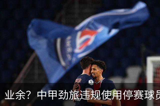 业余？中甲劲旅违规使用停赛球员！被判0-3负+罚4万 11轮不败终结