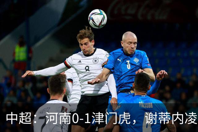 中超：河南0-1津门虎，谢蒂内凌空斩，马亚伤退