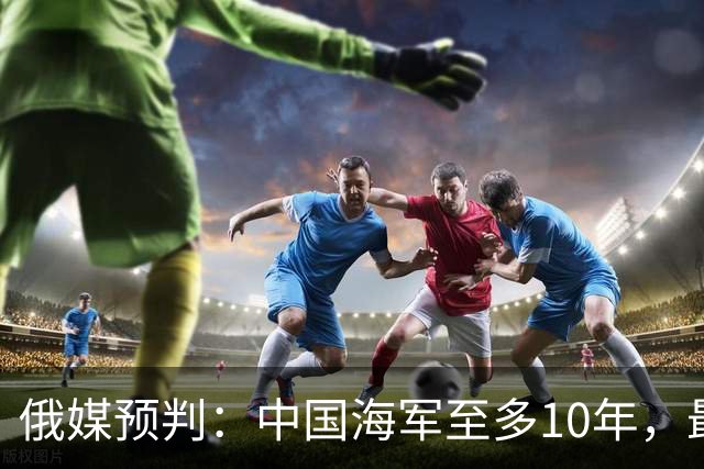 俄媒预判：中国海军至多10年，最快7年，美军自己让出制海权