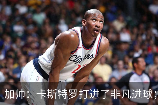 加帅：卡斯特罗打进了非凡进球；看到卢利进球的满足无与伦比