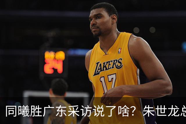 同曦胜广东采访说了啥？朱世龙总结最后阶段问题，摩尔直指季后赛