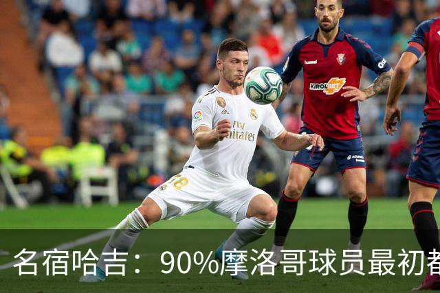 名宿哈吉：90%摩洛哥球员最初都来自欧洲，不适应非洲赛场