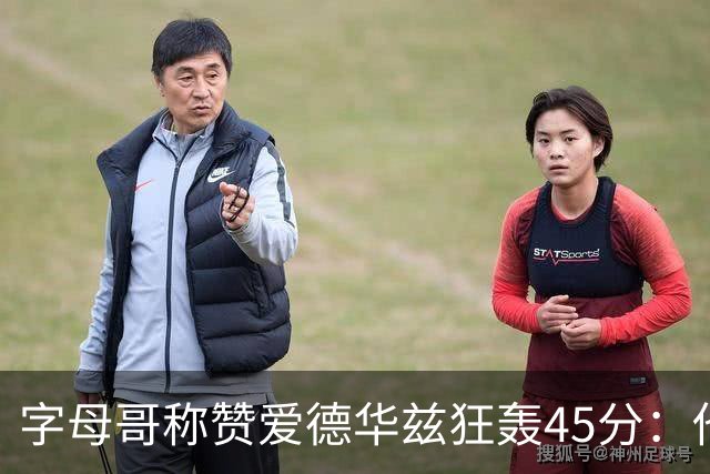 字母哥称赞爱德华兹狂轰45分：他把我们打到泄气