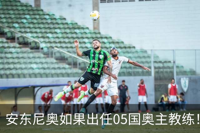 安东尼奥如果出任05国奥主教练！他点燃第一把火，值得期待