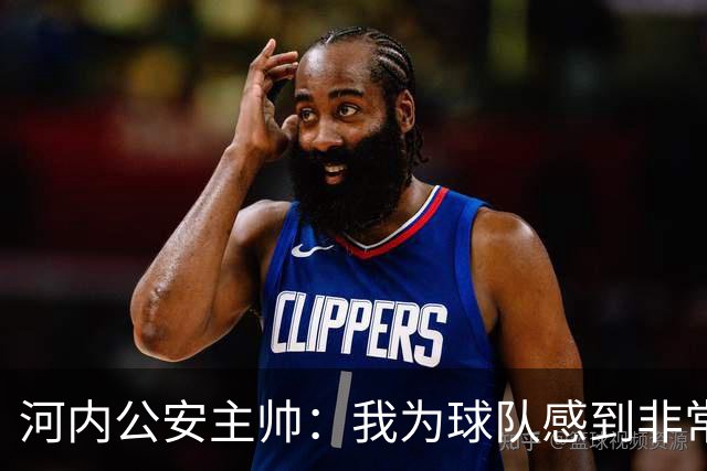 河内公安主帅：我为球队感到非常自豪；我曾被中国队打下课