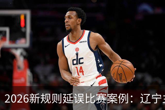 2026新规则延误比赛案例：辽宁主教练乌戈延误比赛被判技术犯规