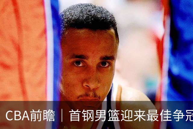 CBA前瞻｜首钢男篮迎来最佳争冠时机 阵容升级更需珍惜