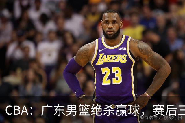 CBA：广东男篮绝杀赢球，赛后三人被大赞特赞，杜锋感到欣慰